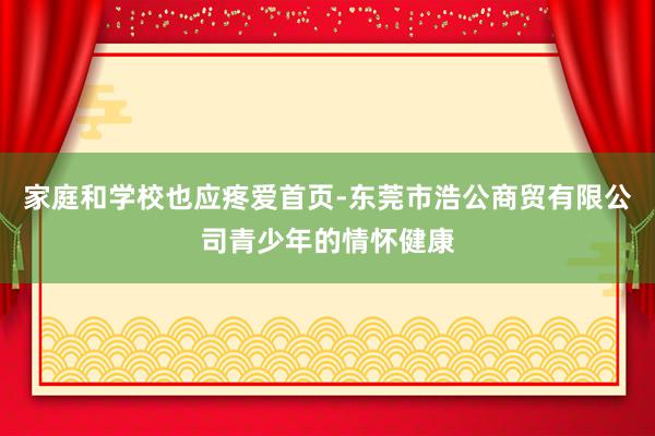 家庭和学校也应疼爱首页-东莞市浩公商贸有限公司青少年的情怀健康