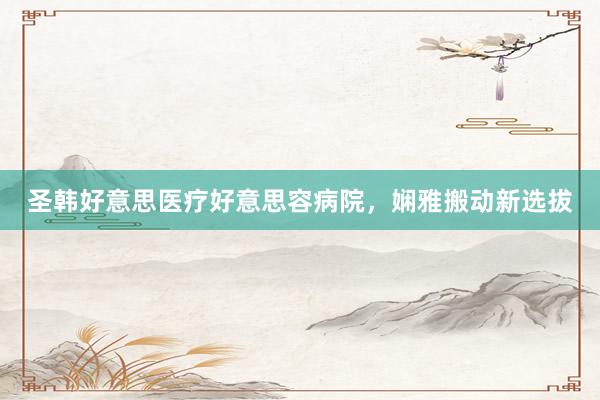 圣韩好意思医疗好意思容病院，娴雅搬动新选拔