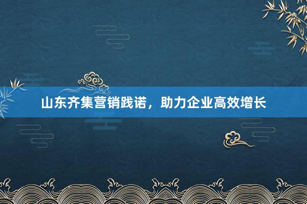山东齐集营销践诺，助力企业高效增长